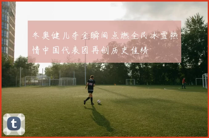 冬奥健儿夺金瞬间点燃全民冰雪热情中国代表团再创历史佳绩