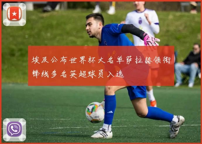 埃及公布世界杯大名单萨拉赫领衔锋线多名英超球员入选