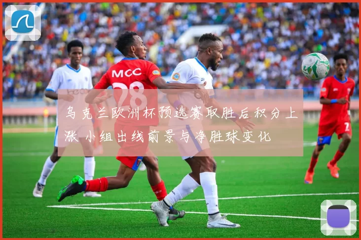 乌克兰欧洲杯预选赛取胜后积分上涨 小组出线前景与净胜球变化