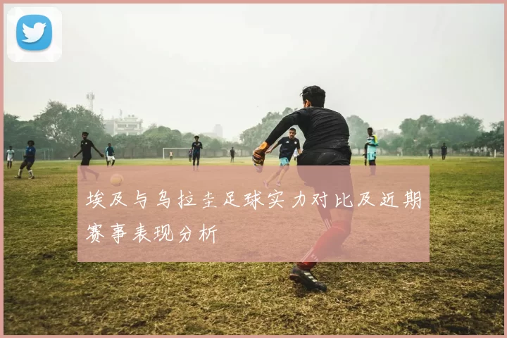 埃及与乌拉圭足球实力对比及近期赛事表现分析